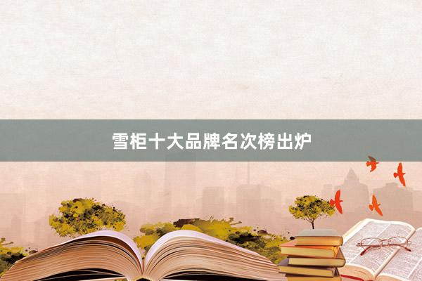 雪柜十大品牌名次榜出炉